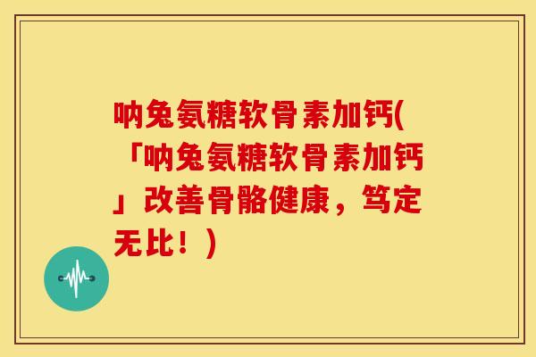 呐兔氨糖软骨素加钙(「呐兔氨糖软骨素加钙」改善骨骼健康，笃定无比！)