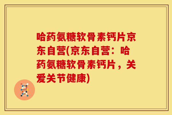 哈药氨糖软骨素钙片京东自营(京东自营：哈药氨糖软骨素钙片，关爱关节健康)