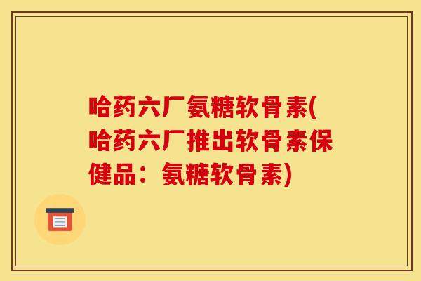 哈药六厂氨糖软骨素(哈药六厂推出软骨素保健品：氨糖软骨素)