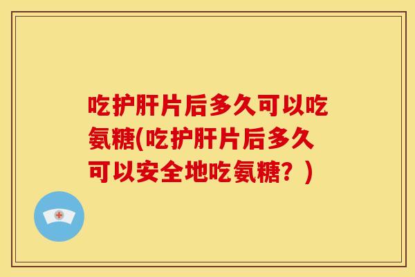 吃片后多久可以吃氨糖(吃片后多久可以安全地吃氨糖?) 吃片后多久可以吃氨糖(吃片后多久可以安全地吃氨糖?)