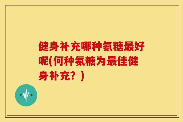 健身补充哪种氨糖最好呢(何种氨糖为最佳健身补充？)