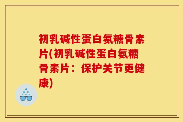 初乳碱性蛋白氨糖骨素片(初乳碱性蛋白氨糖骨素片：保护关节更健康)