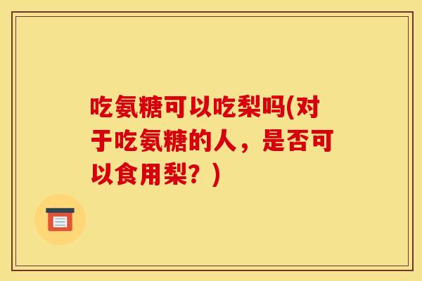 吃氨糖可以吃梨吗(对于吃氨糖的人，是否可以食用梨？)