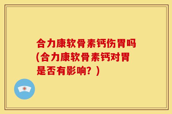 合力康软骨素钙伤胃吗(合力康软骨素钙对胃是否有影响？)