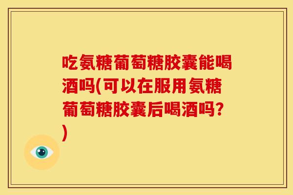 吃氨糖葡萄糖胶囊能喝酒吗(可以在服用氨糖葡萄糖胶囊后喝酒吗？)
