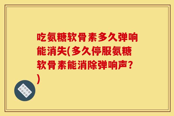 吃氨糖软骨素多久弹响能消失(多久停服氨糖软骨素能消除弹响声？)