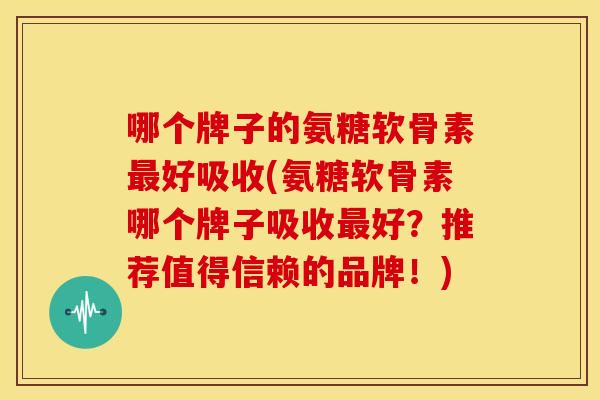 哪个牌子的氨糖软骨素最好吸收(氨糖软骨素哪个牌子吸收最好？推荐值得信赖的品牌！)