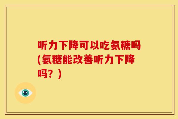 听力下降可以吃氨糖吗(氨糖能改善听力下降吗？)