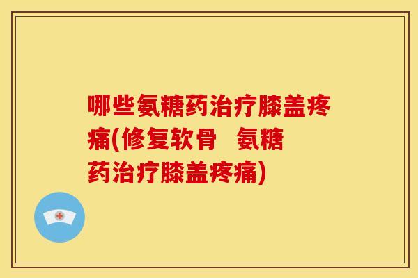 哪些氨糖药治疗膝盖疼痛(修复软骨  氨糖药治疗膝盖疼痛)