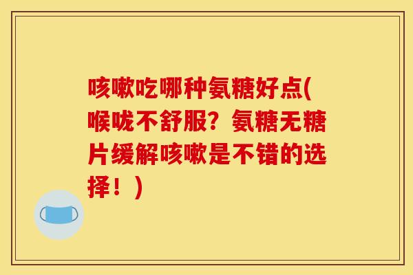 咳嗽吃哪种氨糖好点(喉咙不舒服？氨糖无糖片缓解咳嗽是不错的选择！)