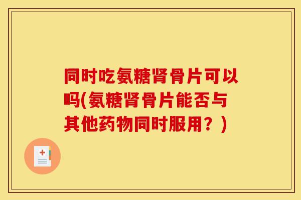 同时吃氨糖骨片可以吗(氨糖骨片能否与其他同时服用?) 同时吃氨糖骨片可以吗(氨糖骨片能否与其他同时服用?)