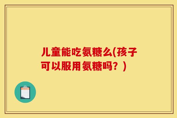 儿童能吃氨糖么(孩子可以服用氨糖吗？)