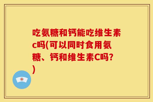 吃氨糖和钙能吃维生素c吗(可以同时食用氨糖、钙和维生素C吗？)