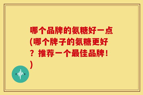 哪个品牌的氨糖好一点(哪个牌子的氨糖更好？推荐一个最佳品牌！)