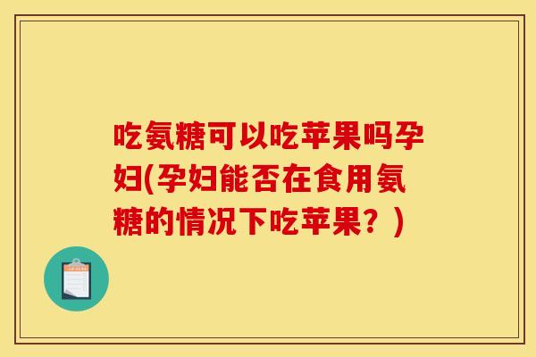 吃氨糖可以吃苹果吗孕妇(孕妇能否在食用氨糖的情况下吃苹果？)