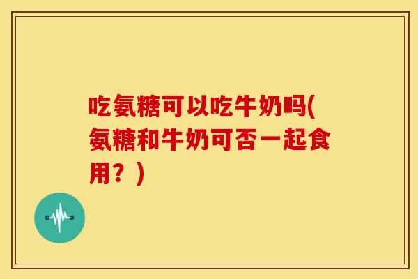 吃氨糖可以吃牛奶吗(氨糖和牛奶可否一起食用？)