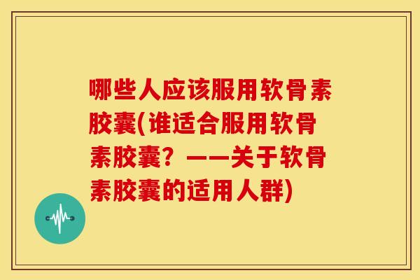 哪些人应该服用软骨素胶囊(谁适合服用软骨素胶囊？——关于软骨素胶囊的适用人群)