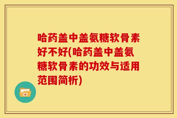 哈药盖中盖氨糖软骨素好不好(哈药盖中盖氨糖软骨素的功效与适用范围简析)