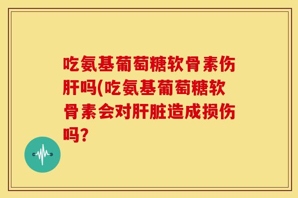 吃氨基葡萄糖软骨素伤吗(吃氨基葡萄糖软骨素会对造成损伤吗？