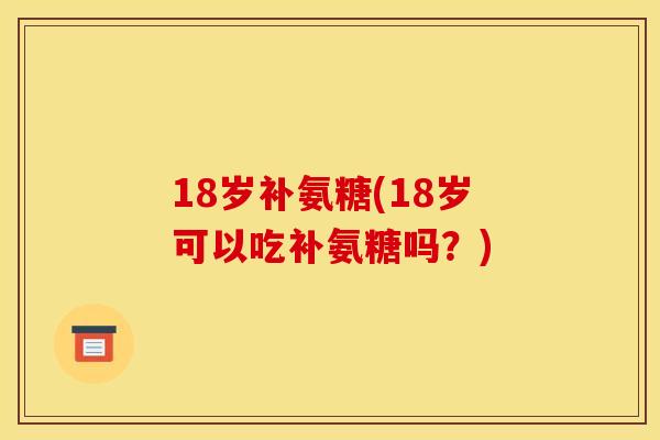 18岁补氨糖(18岁可以吃补氨糖吗?) 18岁补氨糖(18岁可以吃补氨糖吗?)