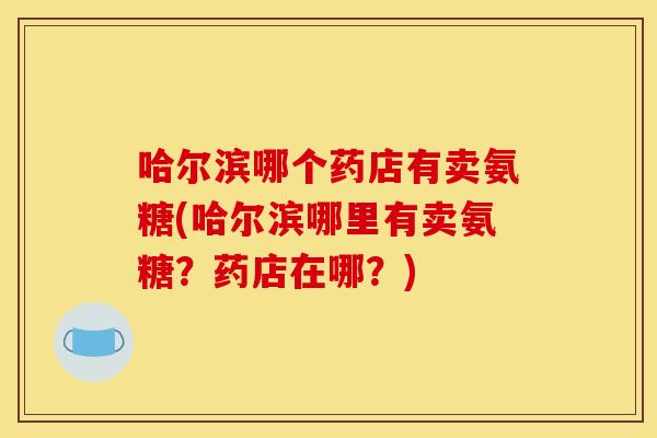哈尔滨哪个药店有卖氨糖(哈尔滨哪里有卖氨糖？药店在哪？)