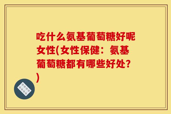 吃什么氨基葡萄糖好呢女性(女性保健：氨基葡萄糖都有哪些好处？)