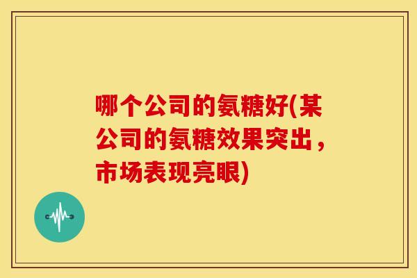 哪个公司的氨糖好(某公司的氨糖效果突出，市场表现亮眼)