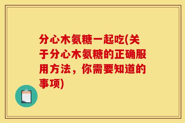 分心木氨糖一起吃(关于分心木氨糖的正确服用方法，你需要知道的事项)