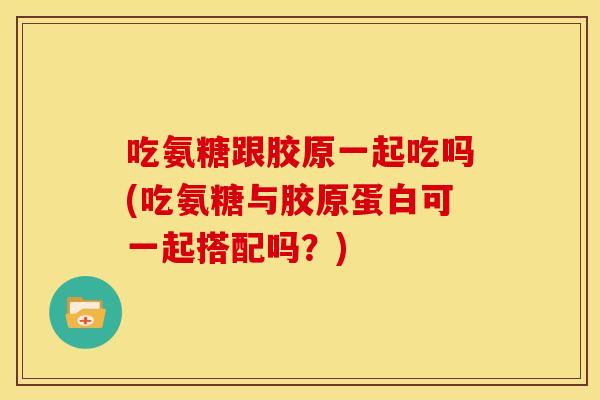 吃氨糖跟胶原一起吃吗(吃氨糖与胶原蛋白可一起搭配吗？)
