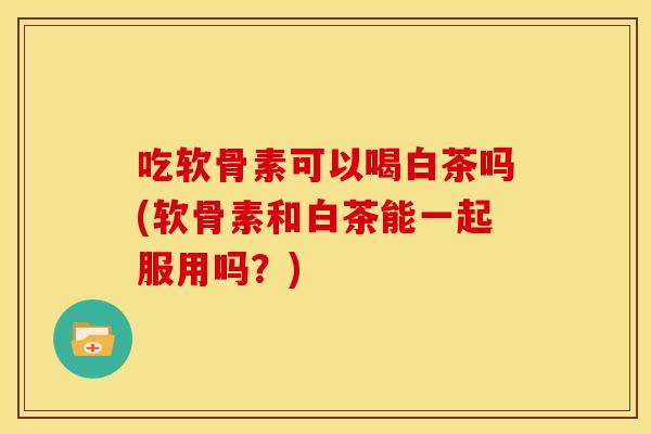 吃软骨素可以喝白茶吗(软骨素和白茶能一起服用吗？)