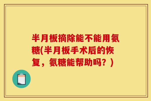 摘除能不能用氨糖(手术后的恢复,氨糖能帮助吗?) 摘除能不能用氨糖(手术后的恢复,氨糖能帮助吗?)