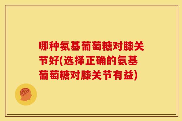 哪种氨基葡萄糖对膝关节好(选择正确的氨基葡萄糖对膝关节有益)