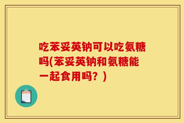 吃苯妥英钠可以吃氨糖吗(苯妥英钠和氨糖能一起食用吗？)