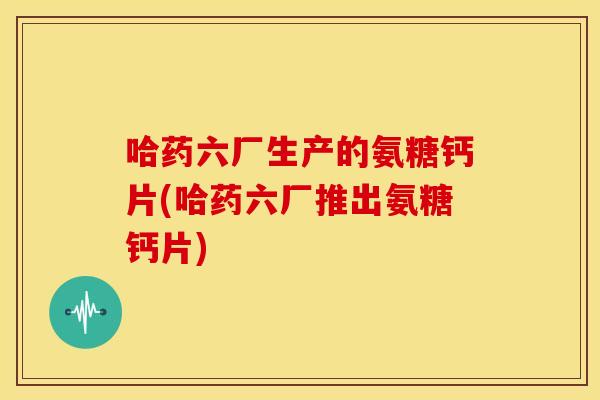 哈药六厂生产的氨糖钙片(哈药六厂推出氨糖钙片)