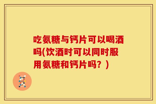 吃氨糖与钙片可以喝酒吗(饮酒时可以同时服用氨糖和钙片吗？)