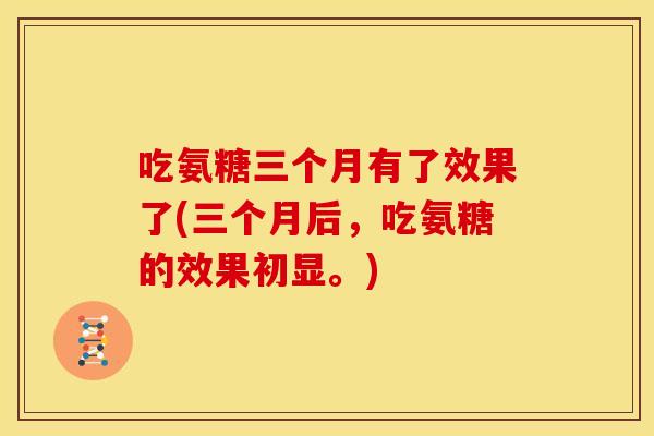 吃氨糖三个月有了效果了(三个月后，吃氨糖的效果初显。)