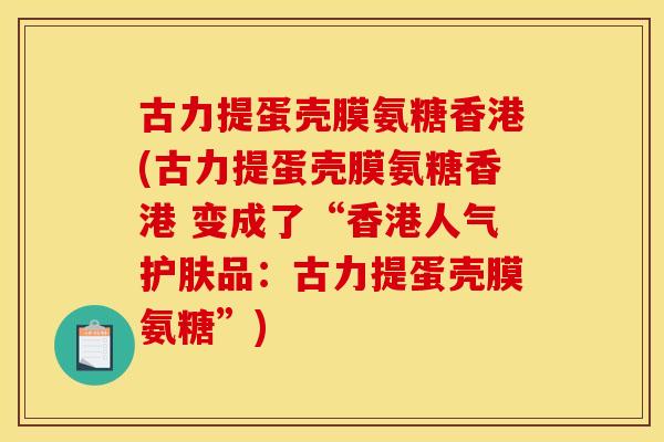 古力提蛋壳膜氨糖香港(古力提蛋壳膜氨糖香港 变成了“香港人气护肤品：古力提蛋壳膜氨糖”)