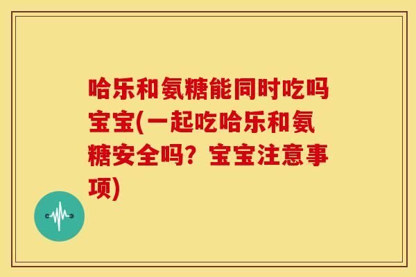 哈乐和氨糖能同时吃吗宝宝(一起吃哈乐和氨糖安全吗？宝宝注意事项)