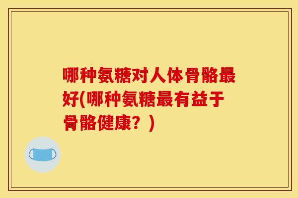 哪种氨糖对人体骨骼最好(哪种氨糖最有益于骨骼健康？)