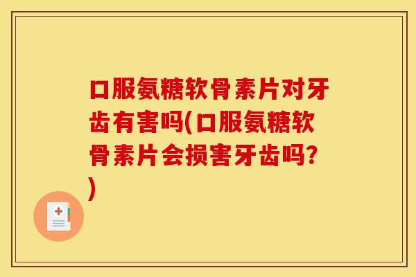 口服氨糖软骨素片对牙齿有害吗(口服氨糖软骨素片会损害牙齿吗？)