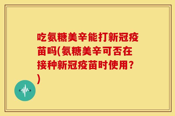 吃氨糖美辛能打新冠疫苗吗(氨糖美辛可否在接种新冠疫苗时使用？)