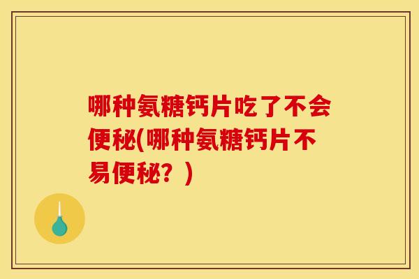 哪种氨糖钙片吃了不会便秘(哪种氨糖钙片不易便秘？)