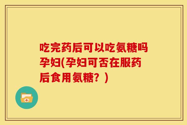 吃完药后可以吃氨糖吗孕妇(孕妇可否在服药后食用氨糖？)