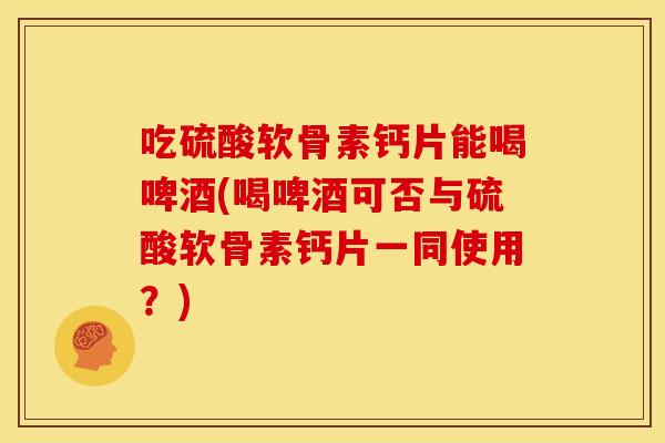 吃硫酸软骨素钙片能喝啤酒(喝啤酒可否与硫酸软骨素钙片一同使用？)