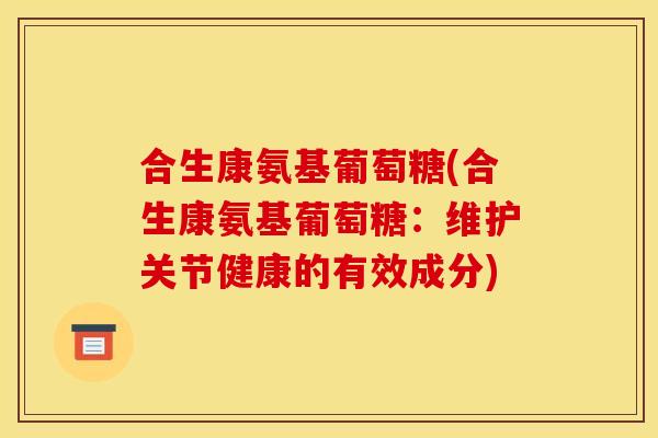 合生康氨基葡萄糖(合生康氨基葡萄糖：维护关节健康的有效成分)