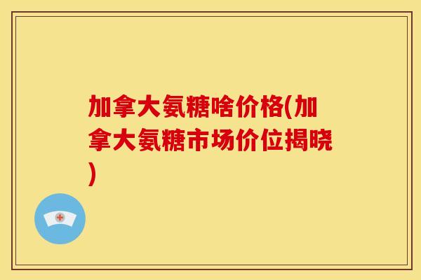 加拿大氨糖啥价格(加拿大氨糖市场价位揭晓) 加拿大氨糖啥价格(加拿大氨糖市场价位揭晓)