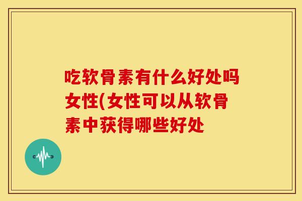 吃软骨素有什么好处吗女性(女性可以从软骨素中获得哪些好处