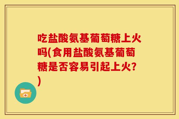 吃盐酸氨基葡萄糖上火吗(食用盐酸氨基葡萄糖是否容易引起上火？)