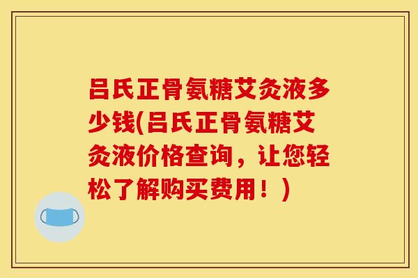 吕氏正骨氨糖艾灸液多少钱(吕氏正骨氨糖艾灸液价格查询，让您轻松了解购买费用！)