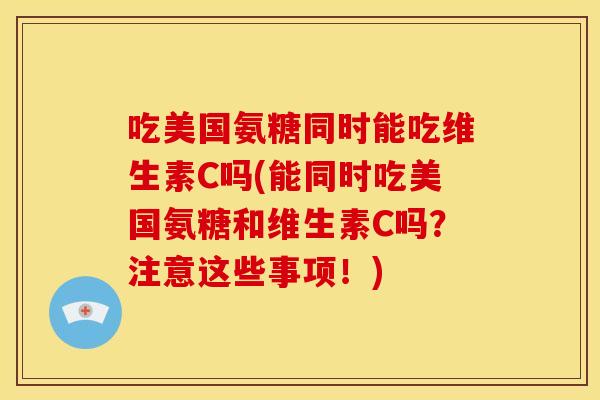 吃美国氨糖同时能吃维生素C吗(能同时吃美国氨糖和维生素C吗？注意这些事项！)